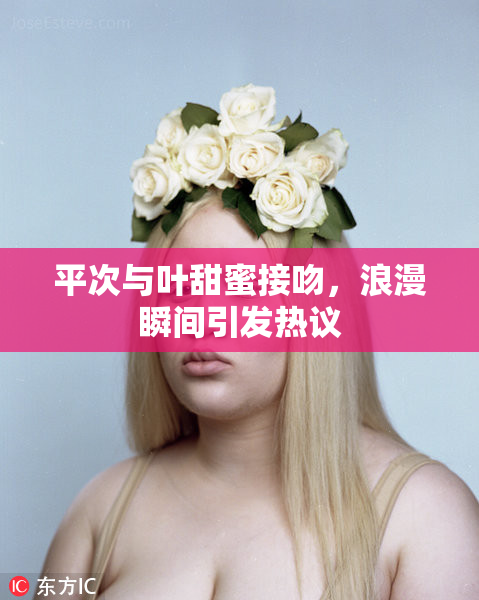 平次与叶甜蜜接吻，浪漫瞬间引发热议