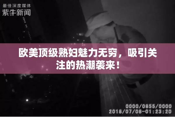 欧美顶级熟妇魅力无穷，吸引关注的热潮袭来！