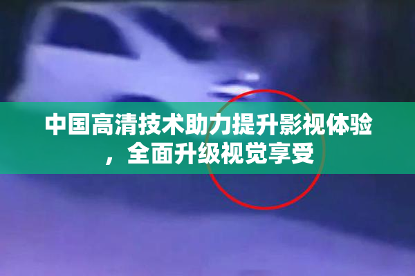 中国高清技术助力提升影视体验，全面升级视觉享受