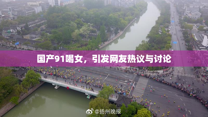 国产91喝女，引发网友热议与讨论