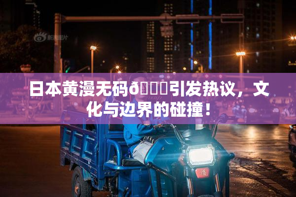 日本黄漫无码🔞引发热议，文化与边界的碰撞！
