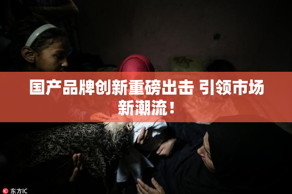 国产品牌创新重磅出击 引领市场新潮流！