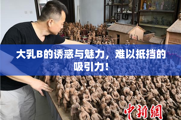 大乳B的诱惑与魅力，难以抵挡的吸引力！