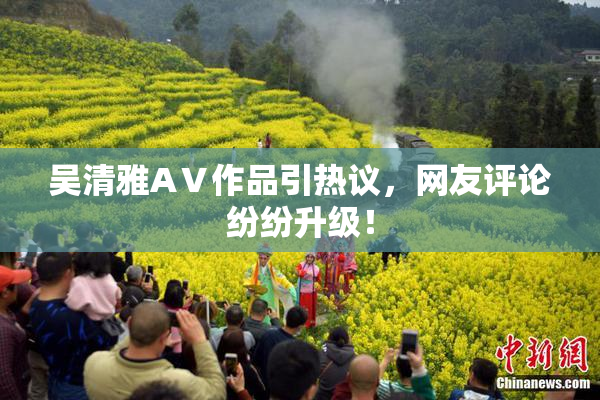吴清雅AⅤ作品引热议，网友评论纷纷升级！