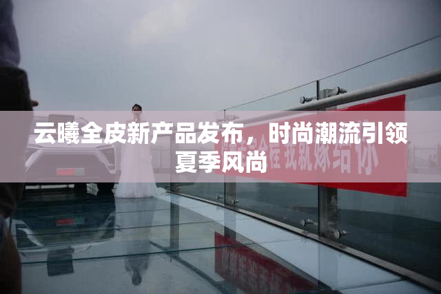 云曦全皮新产品发布，时尚潮流引领夏季风尚