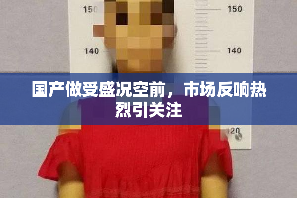 国产做受盛况空前，市场反响热烈引关注