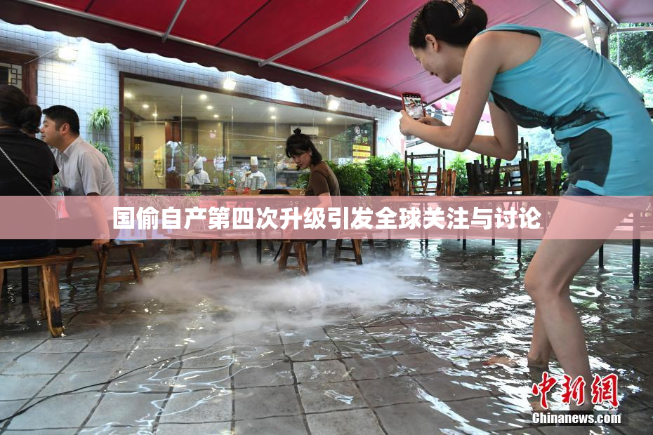 国偷自产第四次升级引发全球关注与讨论