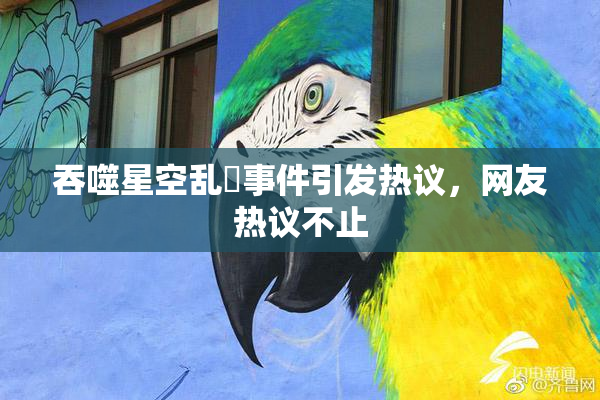 吞噬星空乱婬事件引发热议，网友热议不止