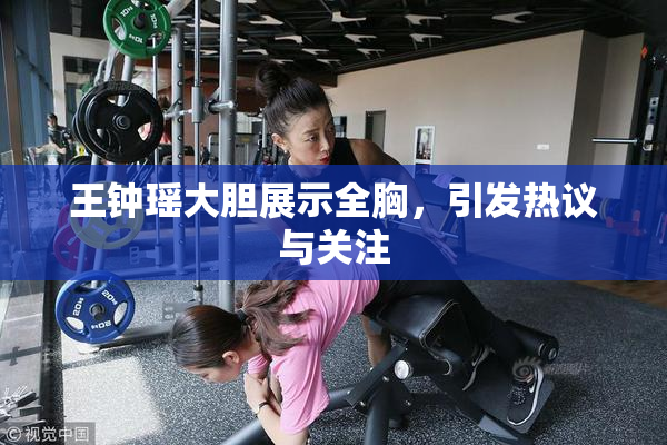 王钟瑶大胆展示全胸，引发热议与关注