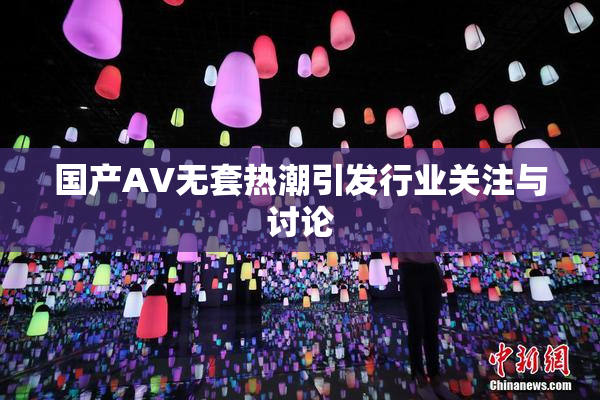 国产AV无套热潮引发行业关注与讨论