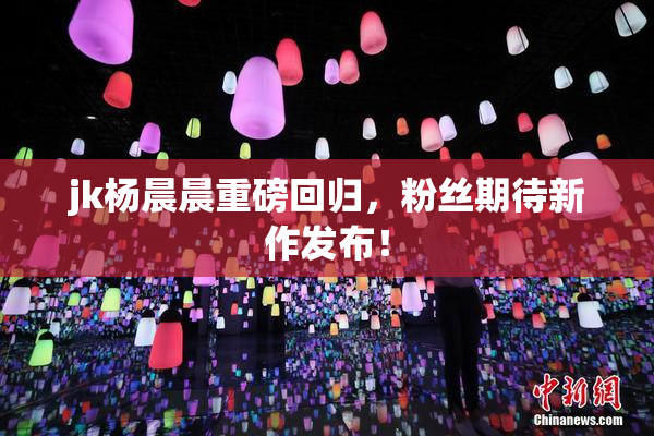 jk杨晨晨重磅回归，粉丝期待新作发布！