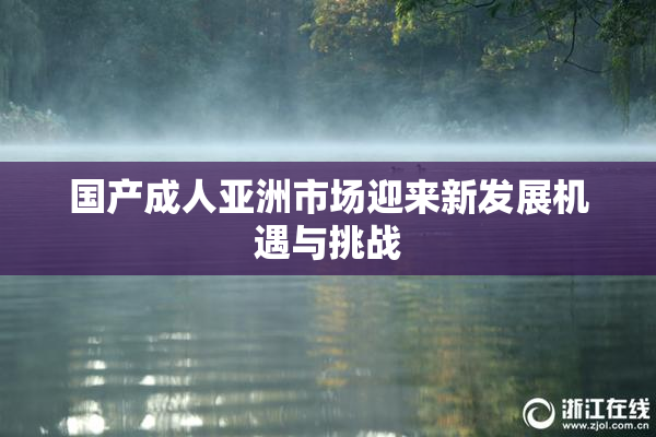 国产成人亚洲市场迎来新发展机遇与挑战
