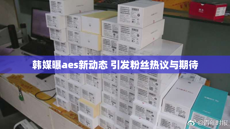 韩媒曝aes新动态 引发粉丝热议与期待