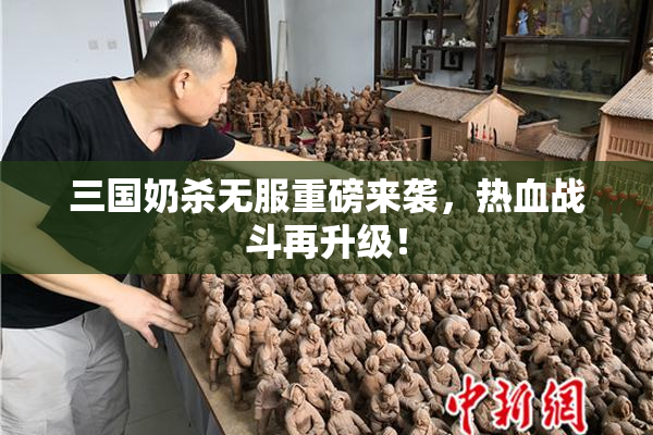 三国奶杀无服重磅来袭，热血战斗再升级！