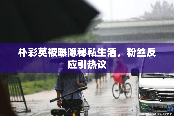 朴彩英被曝隐秘私生活，粉丝反应引热议