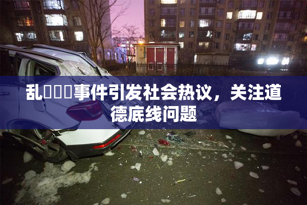乱婬妺妺事件引发社会热议，关注道德底线问题