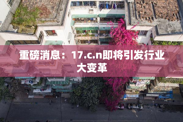 重磅消息：17.c.n即将引发行业大变革