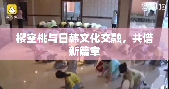 樱空桃与日韩文化交融，共谱新篇章