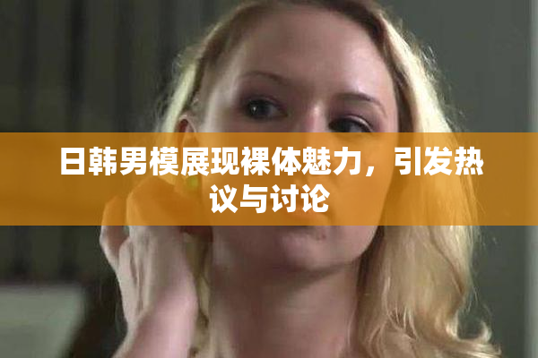 日韩男模展现裸体魅力，引发热议与讨论