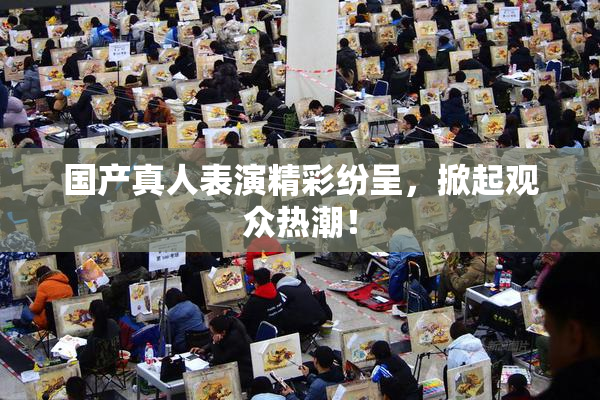 国产真人表演精彩纷呈，掀起观众热潮！