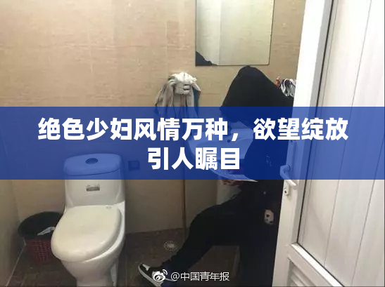绝色少妇风情万种，欲望绽放引人瞩目