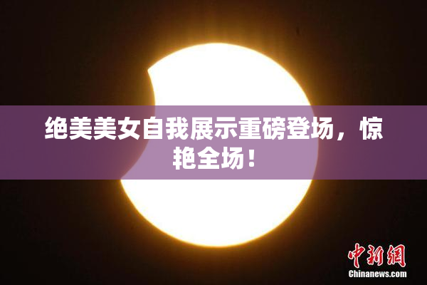 绝美美女自我展示重磅登场，惊艳全场！