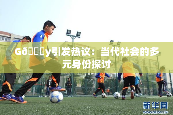 G🈚y引发热议：当代社会的多元身份探讨