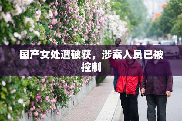 国产女处遭破获，涉案人员已被控制