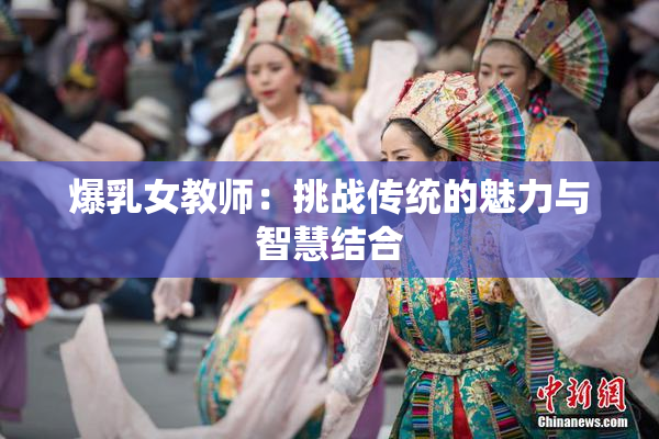 爆乳女教师：挑战传统的魅力与智慧结合
