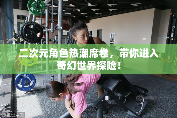 二次元角色热潮席卷，带你进入奇幻世界探险！