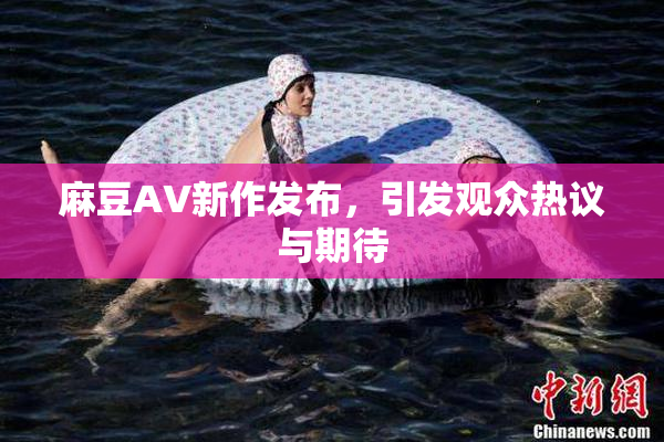 麻豆AV新作发布，引发观众热议与期待