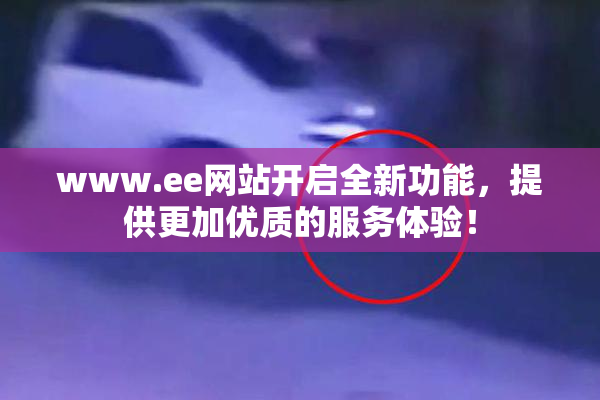 www.ee网站开启全新功能，提供更加优质的服务体验！