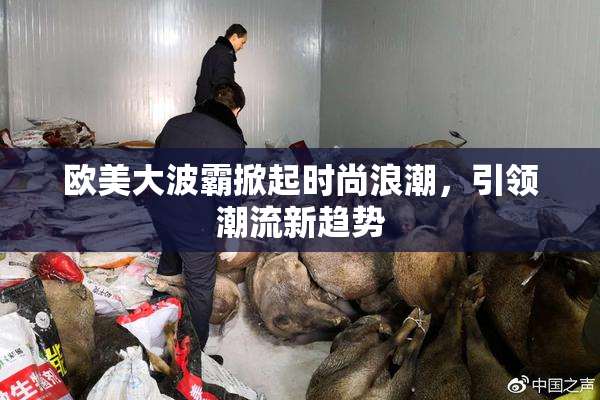 欧美大波霸掀起时尚浪潮，引领潮流新趋势