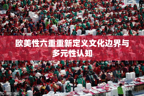 欧美性六重重新定义文化边界与多元性认知