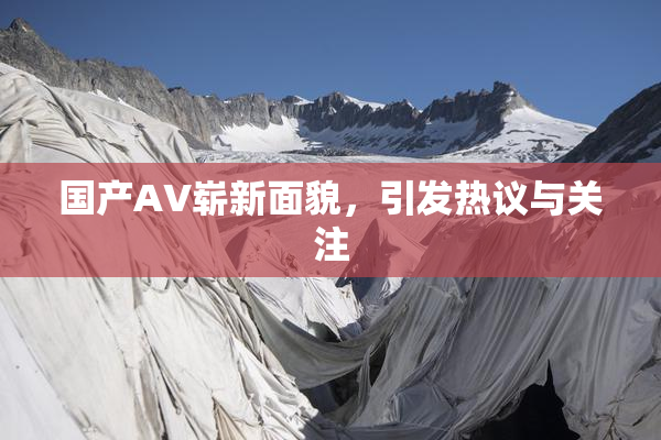 国产AV崭新面貌，引发热议与关注