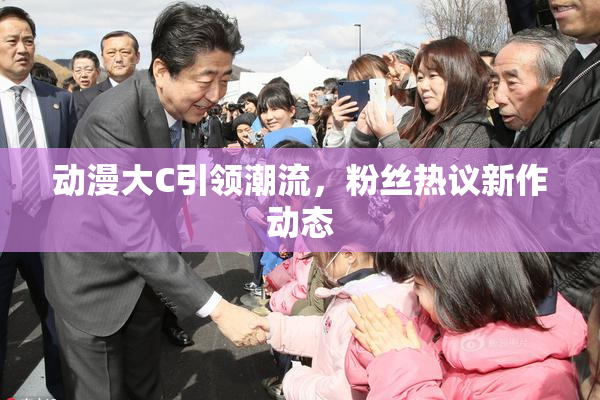 动漫大C引领潮流，粉丝热议新作动态