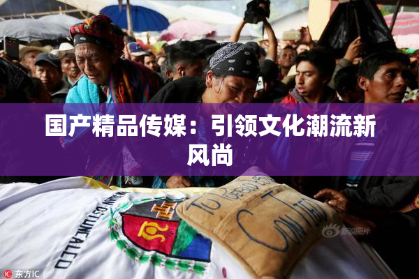 国产精品传媒：引领文化潮流新风尚