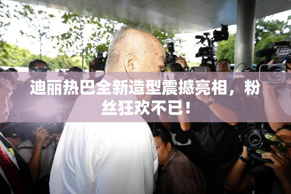 迪丽热巴全新造型震撼亮相，粉丝狂欢不已！
