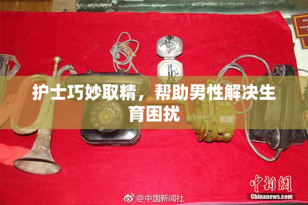 护士巧妙取精，帮助男性解决生育困扰
