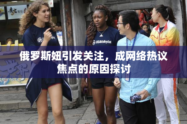 俄罗斯妞引发关注，成网络热议焦点的原因探讨