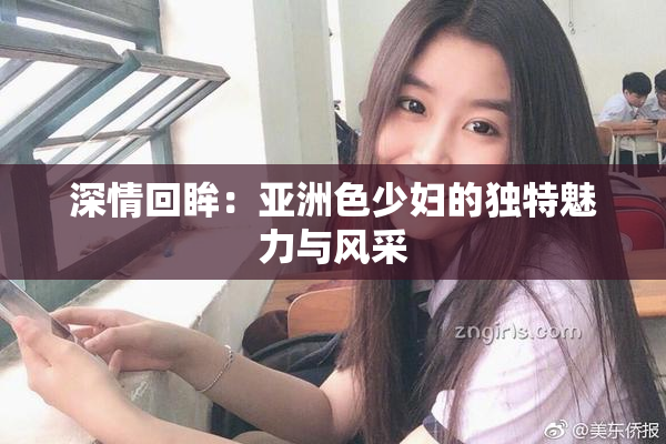 深情回眸：亚洲色少妇的独特魅力与风采