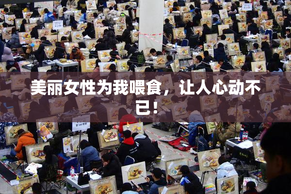 美丽女性为我喂食，让人心动不已！