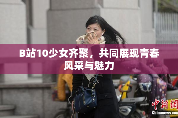 B站10少女齐聚，共同展现青春风采与魅力