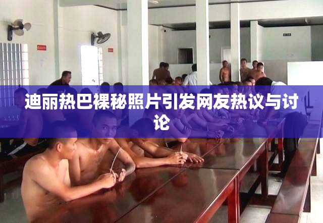 迪丽热巴裸秘照片引发网友热议与讨论