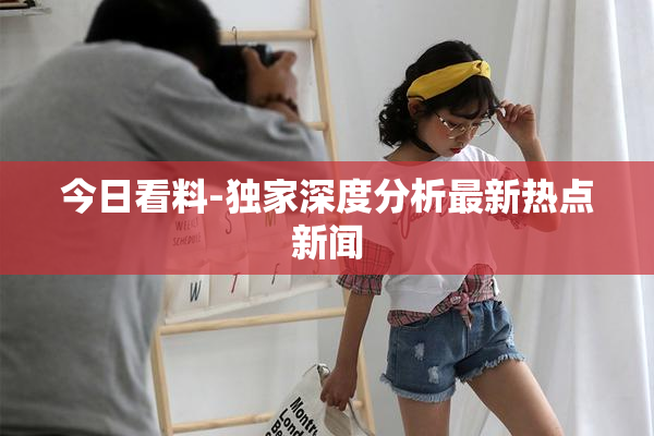 今日看料-独家深度分析最新热点新闻