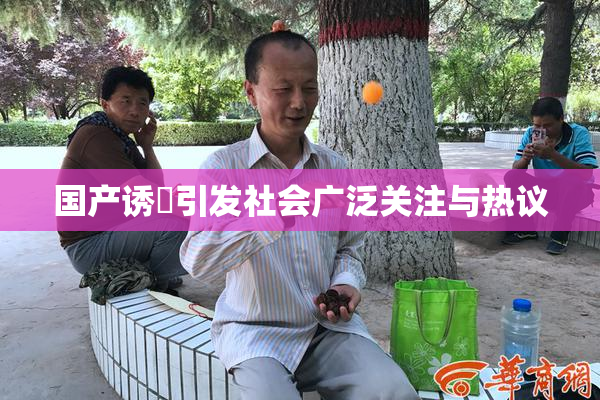 国产诱奷引发社会广泛关注与热议
