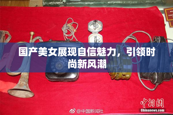 国产美女展现自信魅力，引领时尚新风潮