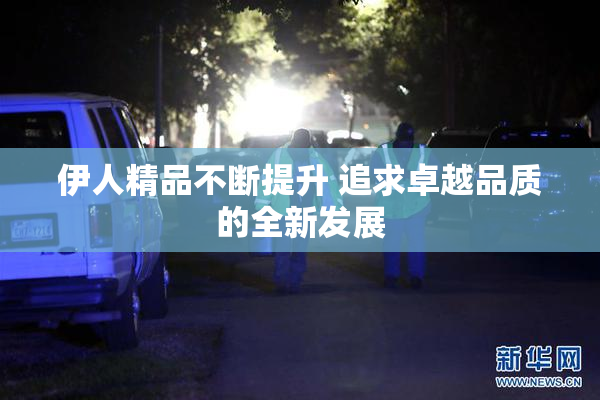 伊人精品不断提升 追求卓越品质的全新发展