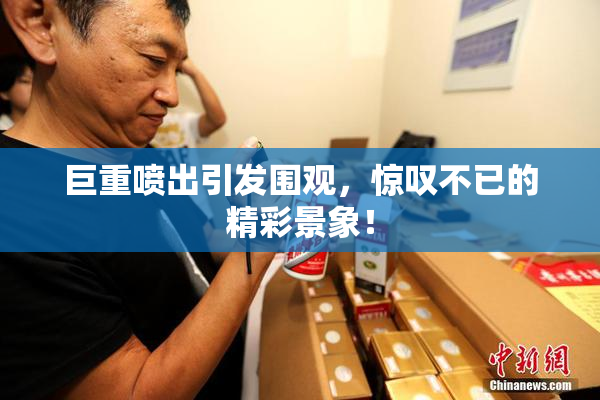 巨重喷出引发围观，惊叹不已的精彩景象！