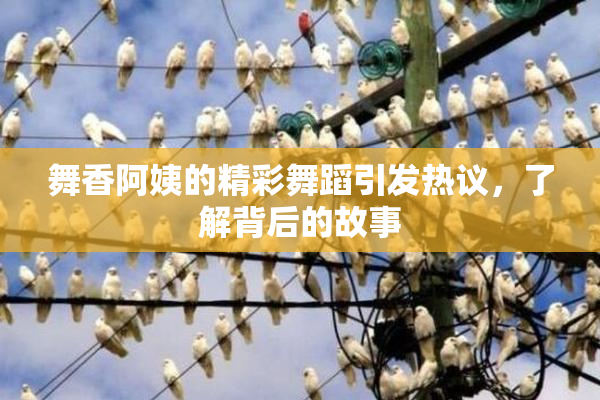 舞香阿姨的精彩舞蹈引发热议，了解背后的故事